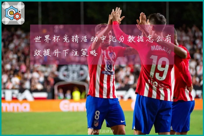 世界杯竞猜活动中比分数据怎么有效提升下注策略