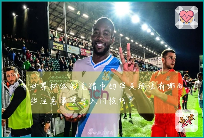 世界杯体彩竞猜中的串关玩法有哪些注意事项与入门技巧？