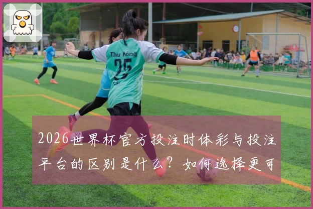 2026世界杯官方投注时体彩与投注平台的区别是什么？如何选择更可靠的选项？