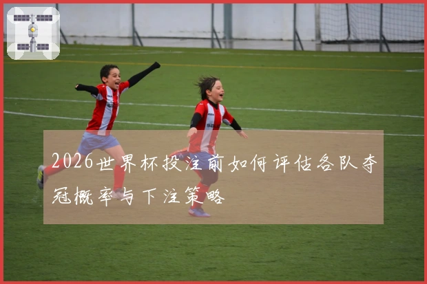 2026世界杯投注前如何评估各队夺冠概率与下注策略