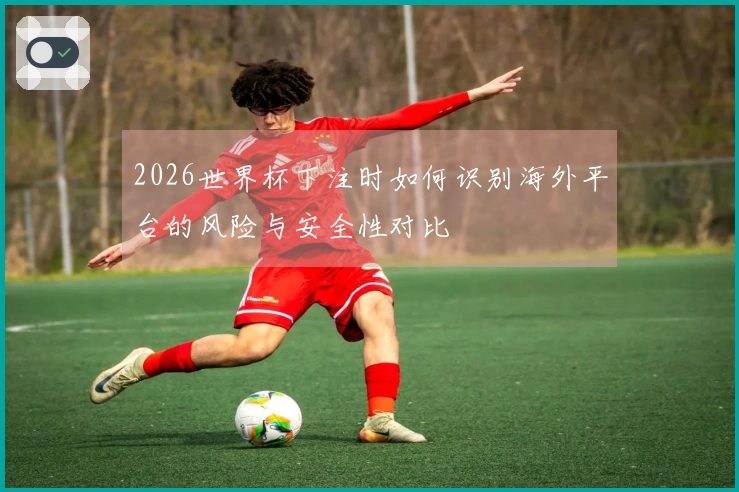 2026世界杯下注时如何识别海外平台的风险与安全性对比