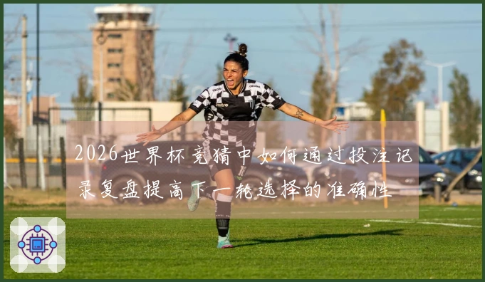 2026世界杯竞猜中如何通过投注记录复盘提高下一轮选择的准确性