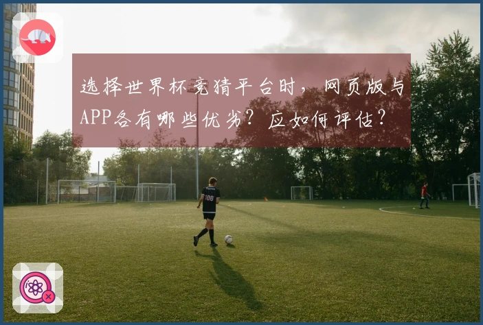 选择世界杯竞猜平台时，网页版与APP各有哪些优劣？应如何评估？